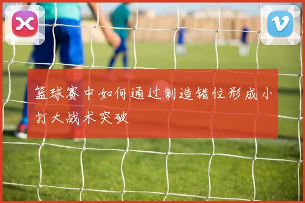篮球赛中如何通过制造错位形成小打大战术突破