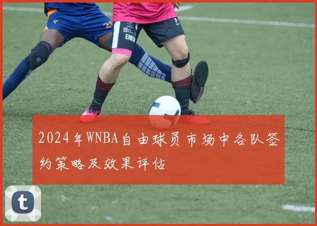 2024年WNBA自由球员市场中各队签约策略及效果评估