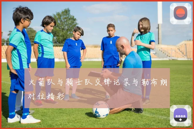 火箭队与骑士队交锋记录与勒布朗对位精彩